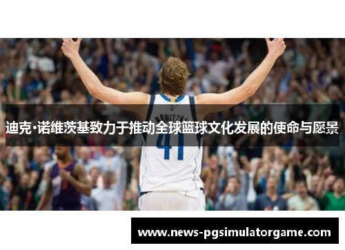 迪克·诺维茨基致力于推动全球篮球文化发展的使命与愿景 迪克·诺维茨基致力于推动全球篮球文化发展的使命与愿景