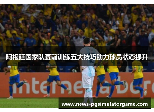 阿根廷国家队赛前训练五大技巧助力球员状态提升