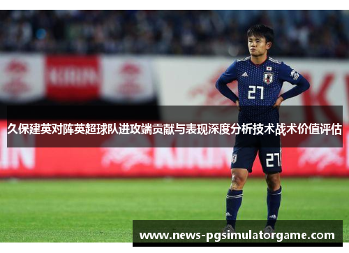 久保建英对阵英超球队进攻端贡献与表现深度分析技术战术价值评估