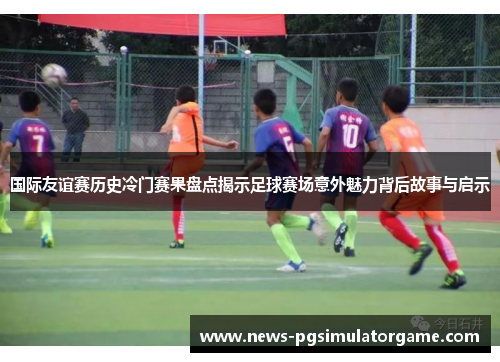 国际友谊赛历史冷门赛果盘点揭示足球赛场意外魅力背后故事与启示 国际友谊赛历史冷门赛果盘点揭示足球赛场意外魅力背后故事与启示