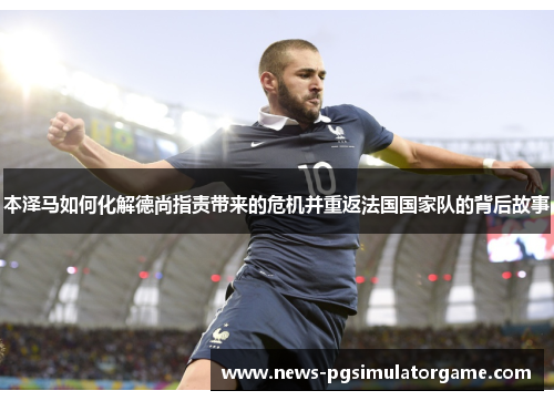 本泽马如何化解德尚指责带来的危机并重返法国国家队的背后故事 本泽马如何化解德尚指责带来的危机并重返法国国家队的背后故事