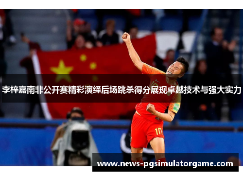 李梓嘉南非公开赛精彩演绎后场跳杀得分展现卓越技术与强大实力