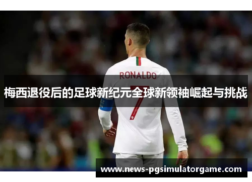 梅西退役后的足球新纪元全球新领袖崛起与挑战