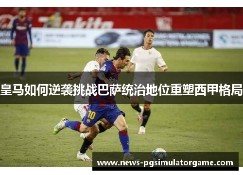 皇马如何逆袭挑战巴萨统治地位重塑西甲格局